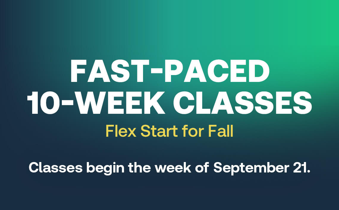 Fast-Paced 10-week classes Flex Start for Fall - A convenient way to start. Classes begin the week of September 21.